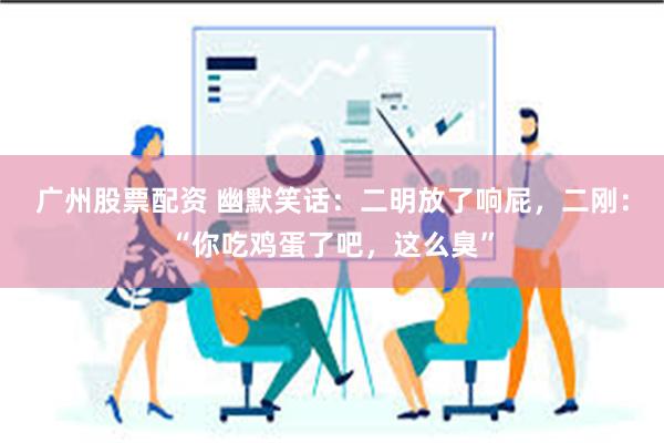 广州股票配资 幽默笑话：二明放了响屁，二刚：“你吃鸡蛋了吧，这么臭”