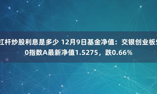 杠杆炒股利息是多少 12月9日基金净值：交银创业板50指数A最新净值1.5275，跌0.66%