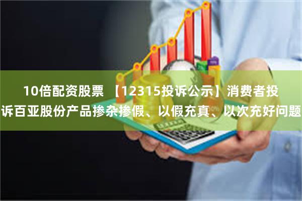 10倍配资股票 【12315投诉公示】消费者投诉百亚股份产品掺杂掺假、以假充真、以次充好问题