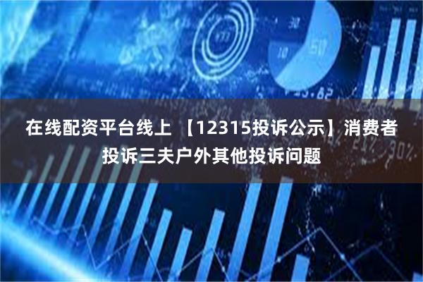 在线配资平台线上 【12315投诉公示】消费者投诉三夫户外其他投诉问题