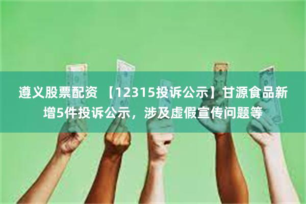 遵义股票配资 【12315投诉公示】甘源食品新增5件投诉公示，涉及虚假宣传问题等