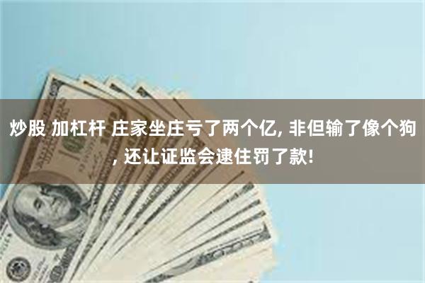 炒股 加杠杆 庄家坐庄亏了两个亿, 非但输了像个狗, 还让证监会逮住罚了款!