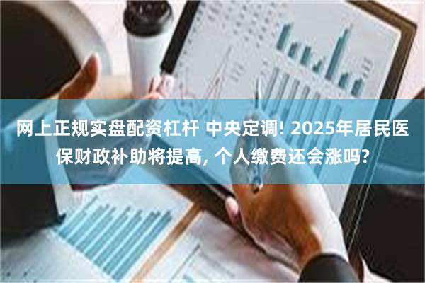 网上正规实盘配资杠杆 中央定调! 2025年居民医保财政补助将提高, 个人缴费还会涨吗?