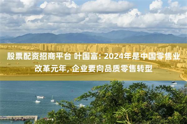 股票配资招商平台 叶国富: 2024年是中国零售业改革元年, 企业要向品质零售转型