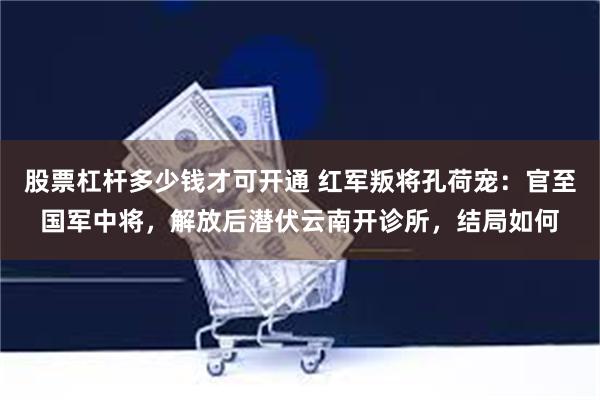 股票杠杆多少钱才可开通 红军叛将孔荷宠：官至国军中将，解放后潜伏云南开诊所，结局如何