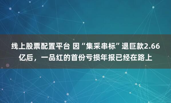 线上股票配置平台 因“集采串标”退巨款2.66亿后，一品红的首份亏损年报已经在路上