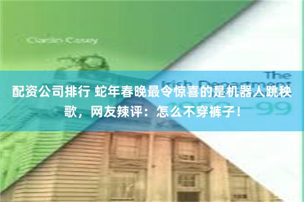 配资公司排行 蛇年春晚最令惊喜的是机器人跳秧歌，网友辣评：怎么不穿裤子！