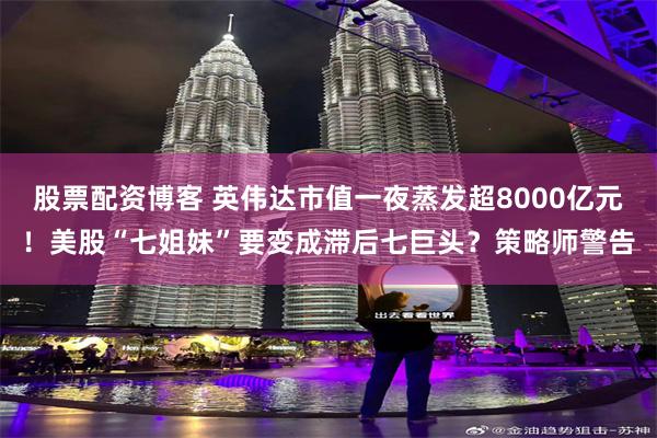 股票配资博客 英伟达市值一夜蒸发超8000亿元！美股“七姐妹”要变成滞后七巨头？策略师警告