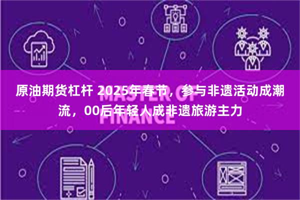 原油期货杠杆 2025年春节，参与非遗活动成潮流，00后年轻人成非遗旅游主力