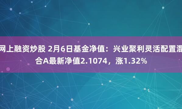 网上融资炒股 2月6日基金净值：兴业聚利灵活配置混合A最新净值2.1074，涨1.32%