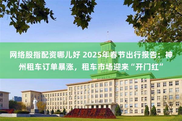 网络股指配资哪儿好 2025年春节出行报告：神州租车订单暴涨，租车市场迎来“开门红”