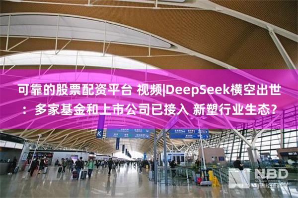 可靠的股票配资平台 视频|DeepSeek横空出世：多家基金和上市公司已接入 新塑行业生态？