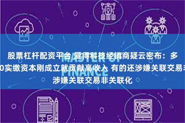 股票杠杆配资平台 爱得科技经销商疑云密布：多家0参保0实缴资本刚成立就贡献高收入 有的还涉嫌关联交易非关联化