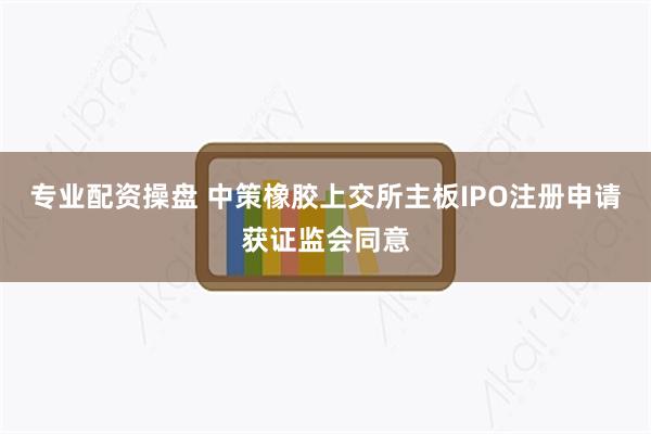 专业配资操盘 中策橡胶上交所主板IPO注册申请获证监会同意