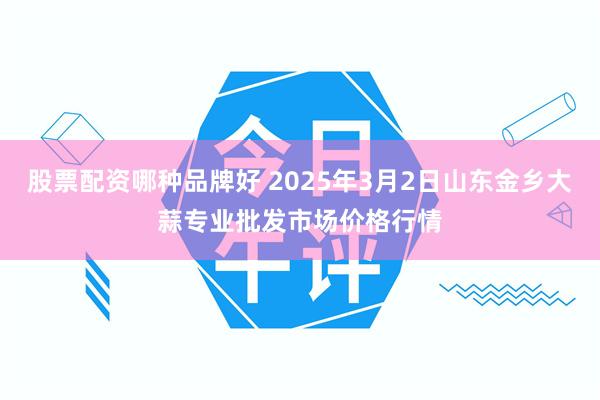 股票配资哪种品牌好 2025年3月2日山东金乡大蒜专业批发市场价格行情