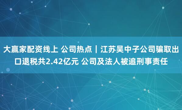 大赢家配资线上 公司热点｜江苏吴中子公司骗取出口退税共2.42亿元 公司及法人被追刑事责任