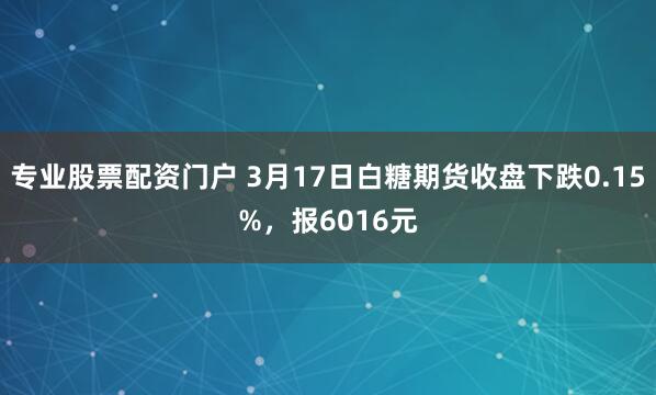 专业股票配资门户 3月17日白糖期货收盘下跌0.15%，报6016元