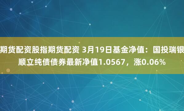 期货配资股指期货配资 3月19日基金净值：国投瑞银顺立纯债债券最新净值1.0567，涨0.06%